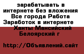 зарабатывать в интернете без вложения - Все города Работа » Заработок в интернете   . Ханты-Мансийский,Белоярский г.